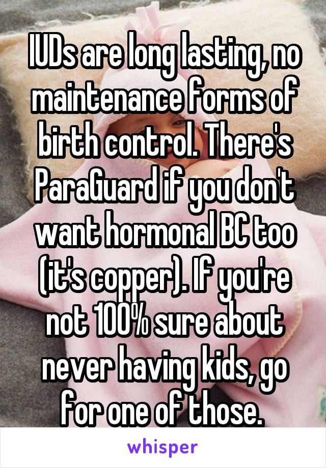 IUDs are long lasting, no maintenance forms of birth control. There's ParaGuard if you don't want hormonal BC too (it's copper). If you're not 100% sure about never having kids, go for one of those. 