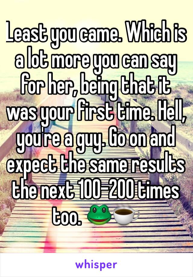 Least you came. Which is a lot more you can say for her, being that it was your first time. Hell, you're a guy. Go on and expect the same results the next 100-200 times too. 🐸☕️