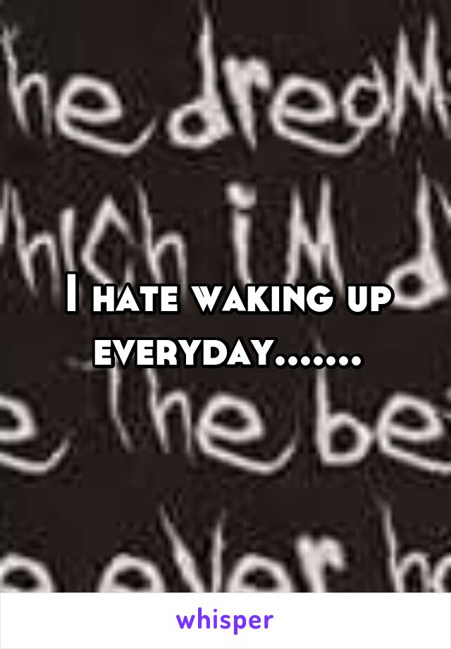 I hate waking up everyday.......
