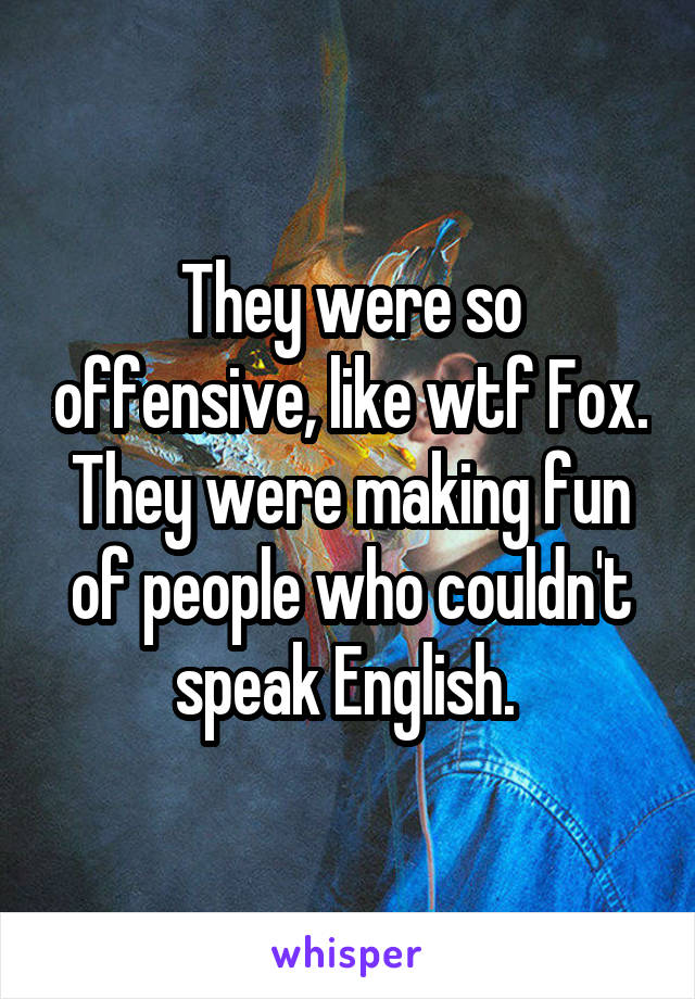 They were so offensive, like wtf Fox. They were making fun of people who couldn't speak English. 