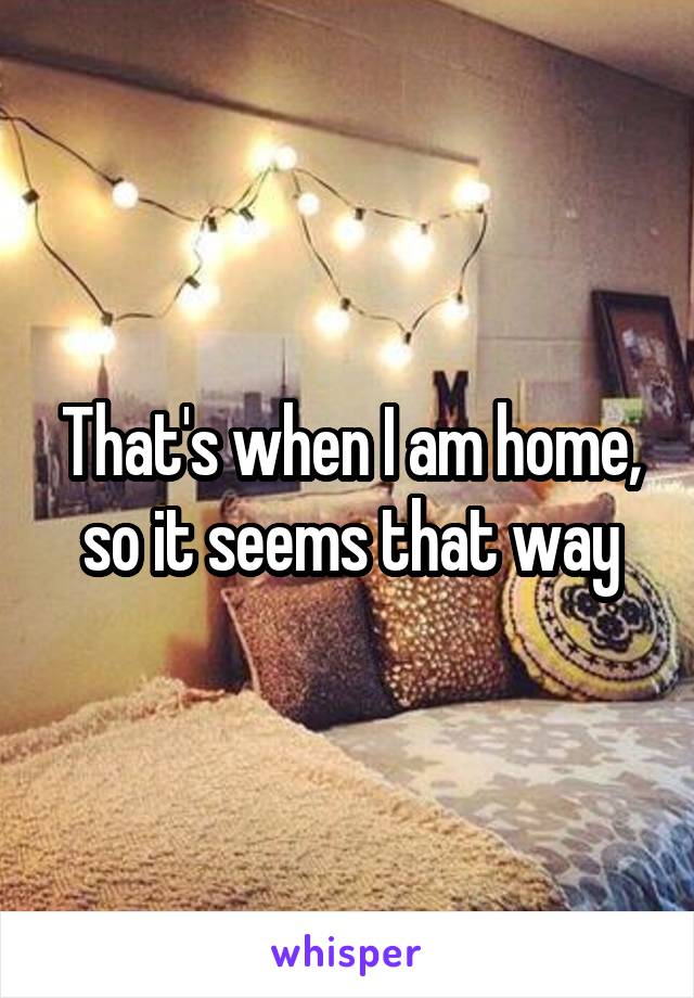 That's when I am home, so it seems that way