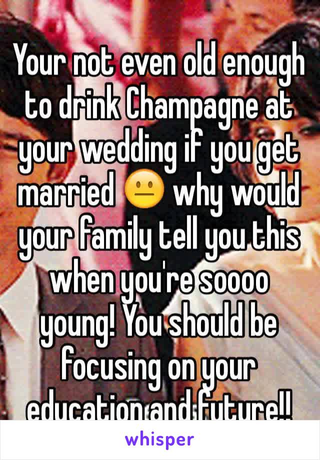 Your not even old enough to drink Champagne at your wedding if you get married 😐 why would your family tell you this when you're soooo young! You should be focusing on your education and future!!