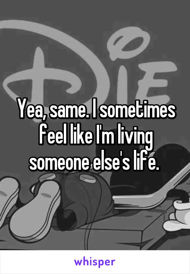 Yea, same. I sometimes feel like I'm living someone else's life. 