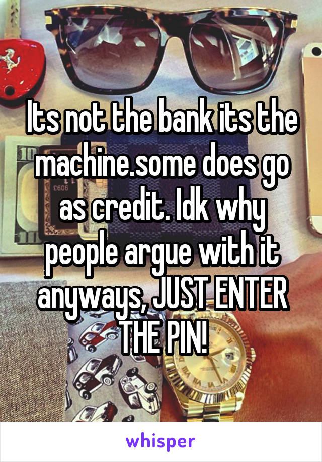 Its not the bank its the machine.some does go as credit. Idk why people argue with it anyways, JUST ENTER THE PIN!