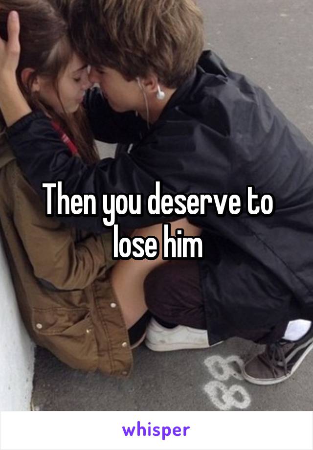 Then you deserve to lose him