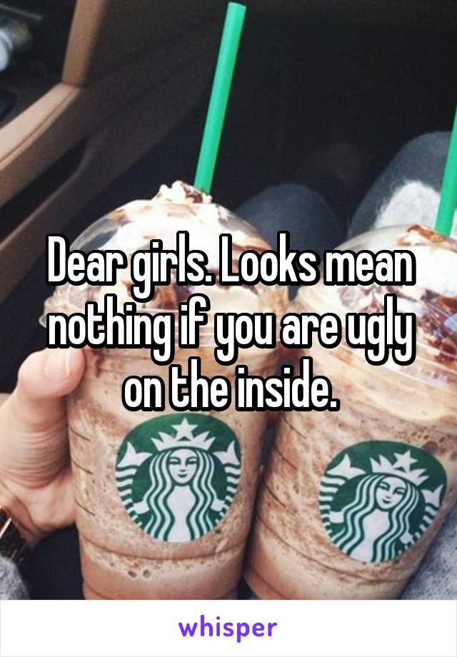 Dear girls. Looks mean nothing if you are ugly on the inside.