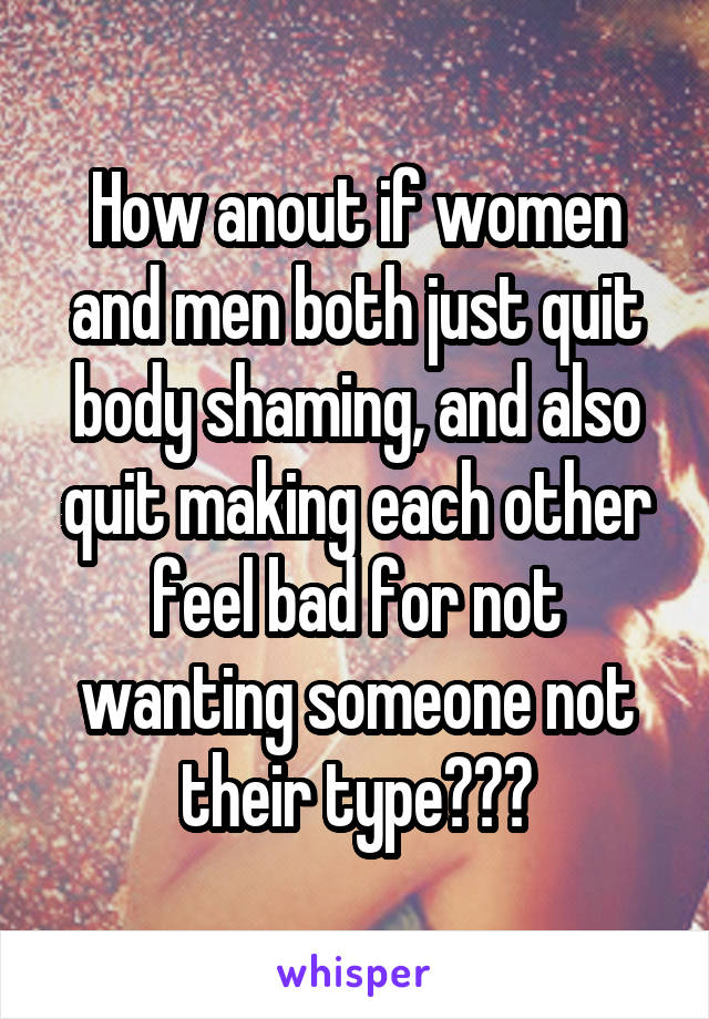 How anout if women and men both just quit body shaming, and also quit making each other feel bad for not wanting someone not their type???