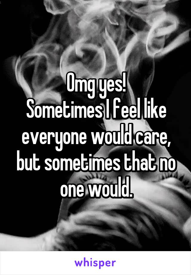 Omg yes!
Sometimes I feel like everyone would care, but sometimes that no one would.
