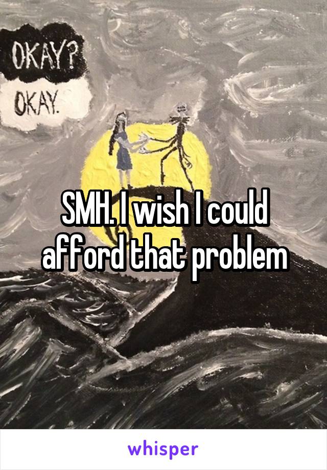 SMH. I wish I could afford that problem