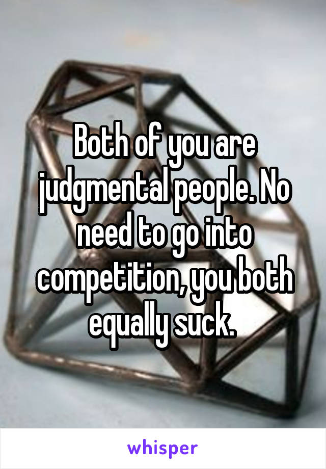 Both of you are judgmental people. No need to go into competition, you both equally suck. 