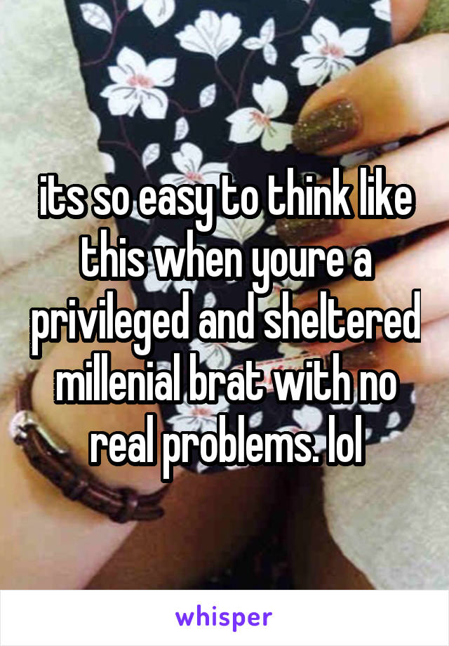 its so easy to think like this when youre a privileged and sheltered millenial brat with no real problems. lol