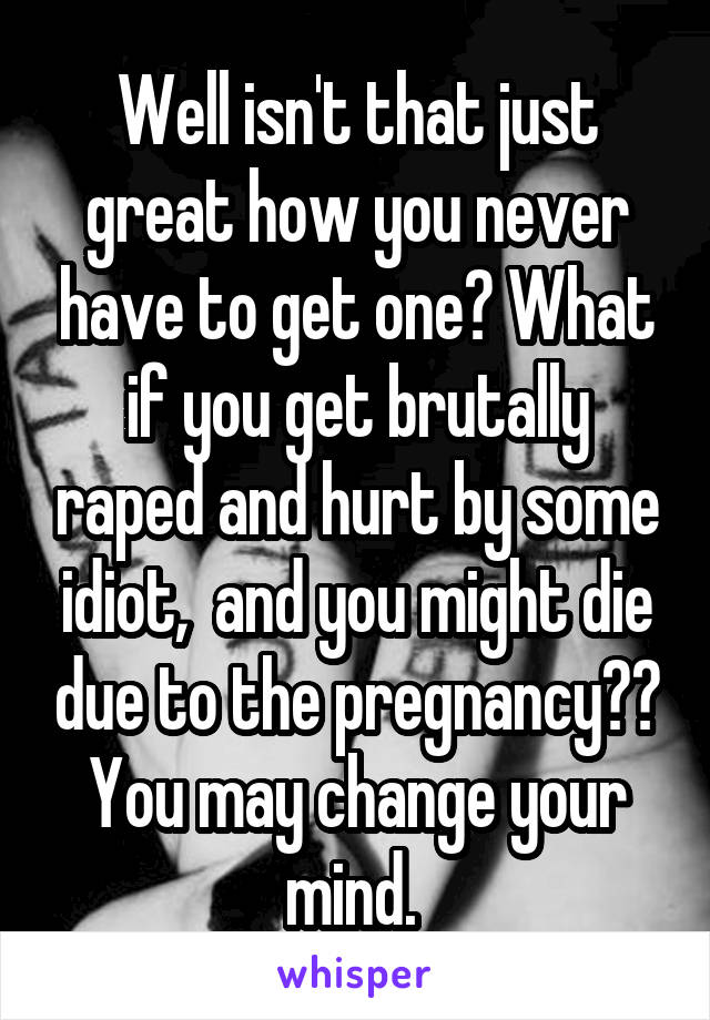 Well isn't that just great how you never have to get one? What if you get brutally raped and hurt by some idiot,  and you might die due to the pregnancy?? You may change your mind. 