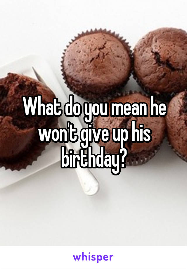 What do you mean he won't give up his birthday?