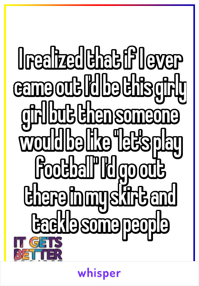 I realized that if I ever came out I'd be this girly girl but then someone would be like "let's play football" I'd go out there in my skirt and tackle some people