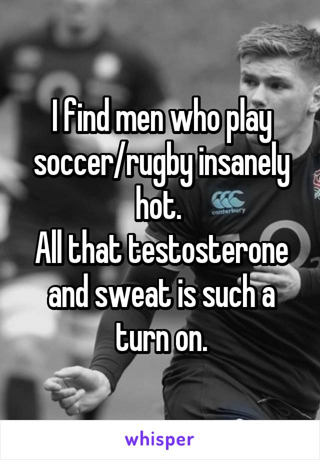 I find men who play soccer/rugby insanely hot. 
All that testosterone and sweat is such a turn on.