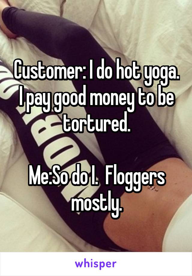 Customer: I do hot yoga.  I pay good money to be  tortured.

Me:So do I.  Floggers mostly.