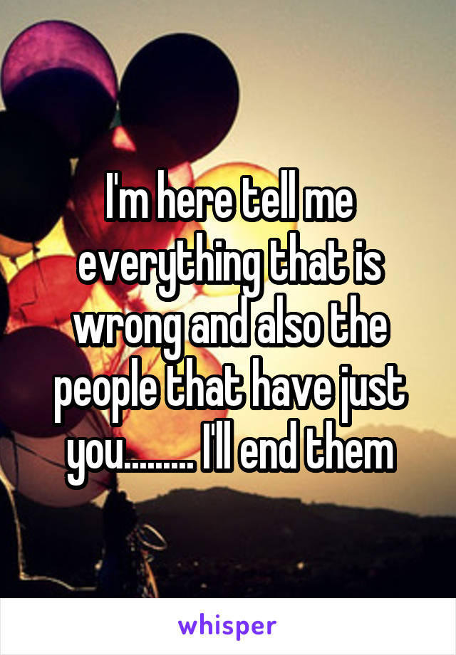 I'm here tell me everything that is wrong and also the people that have just you......... I'll end them