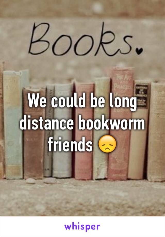 We could be long distance bookworm friends 😞