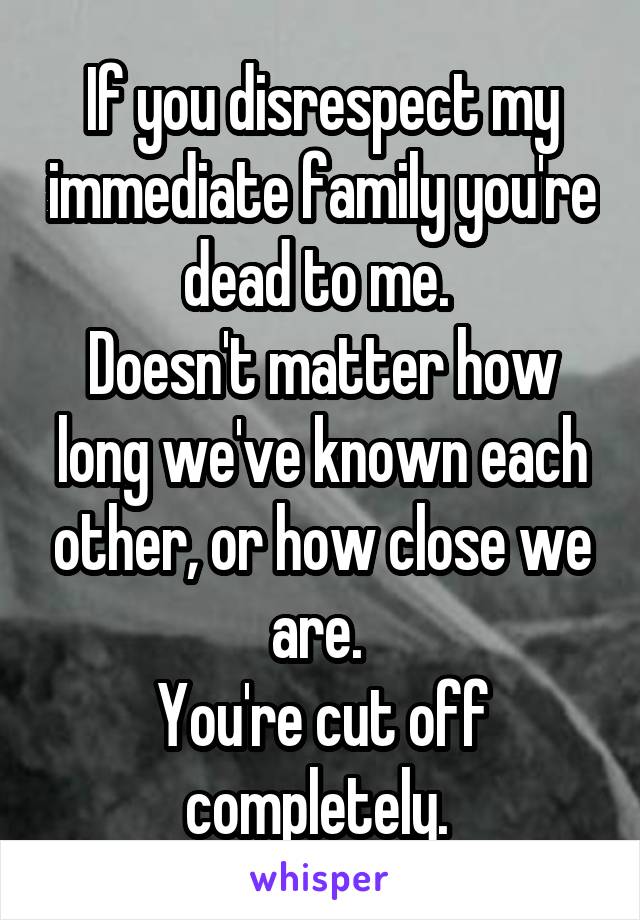If you disrespect my immediate family you're dead to me. 
Doesn't matter how long we've known each other, or how close we are. 
You're cut off completely. 