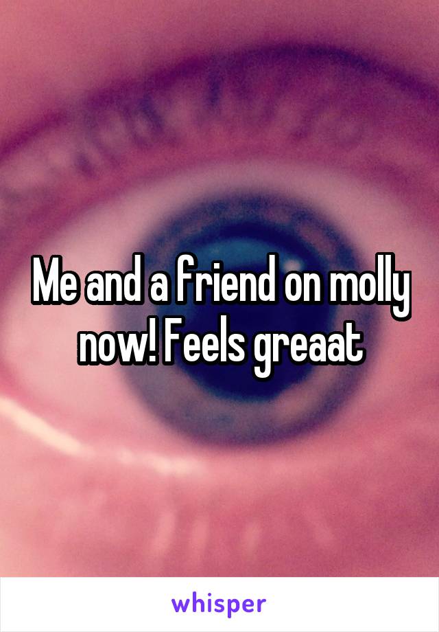 Me and a friend on molly now! Feels greaat