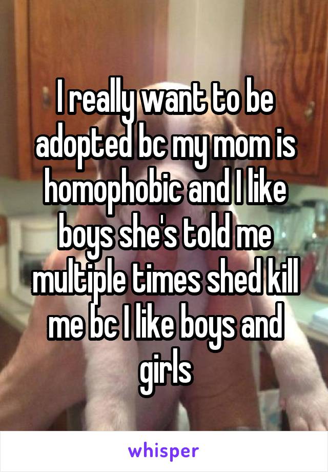 I really want to be adopted bc my mom is homophobic and I like boys she's told me multiple times shed kill me bc I like boys and girls
