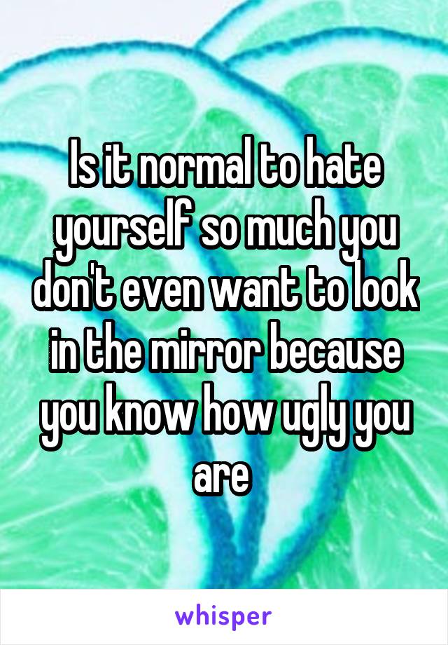 Is it normal to hate yourself so much you don't even want to look in the mirror because you know how ugly you are 