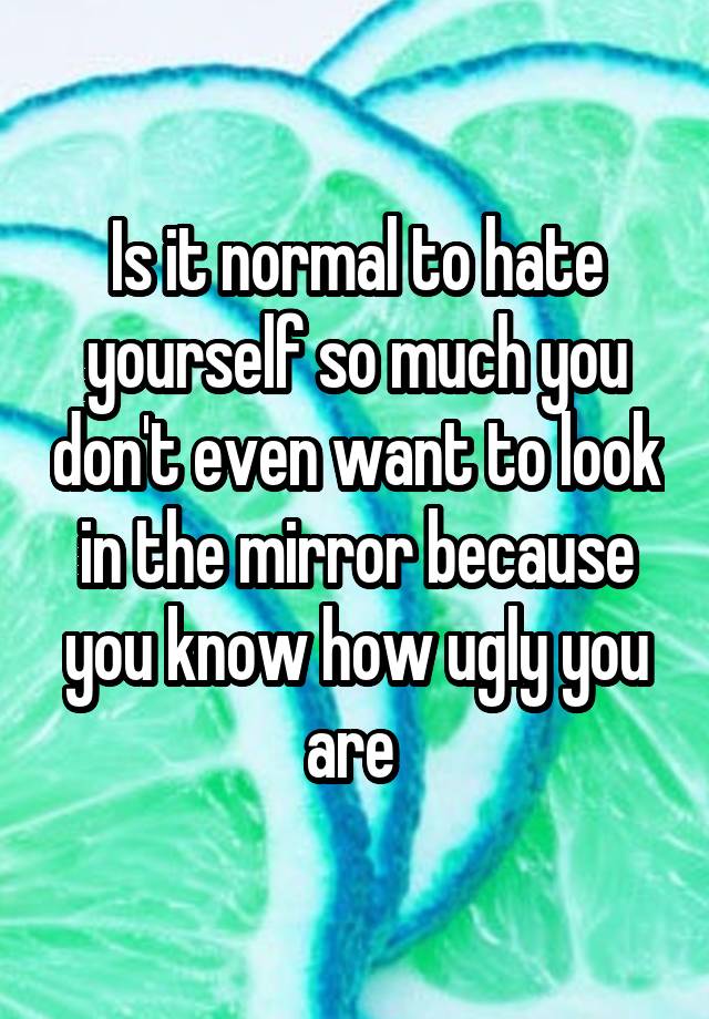 Is it normal to hate yourself so much you don't even want to look in the mirror because you know how ugly you are 