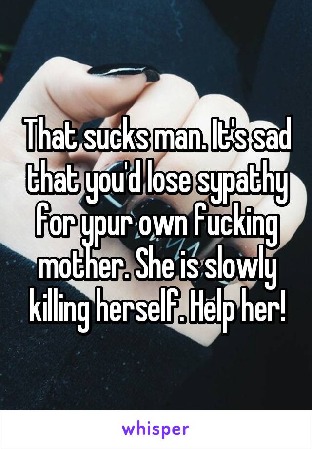 That sucks man. It's sad that you'd lose sypathy for ypur own fucking mother. She is slowly killing herself. Help her!