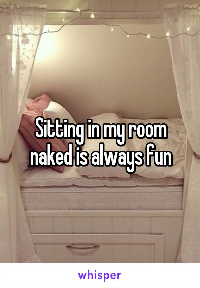 Sitting in my room naked is always fun