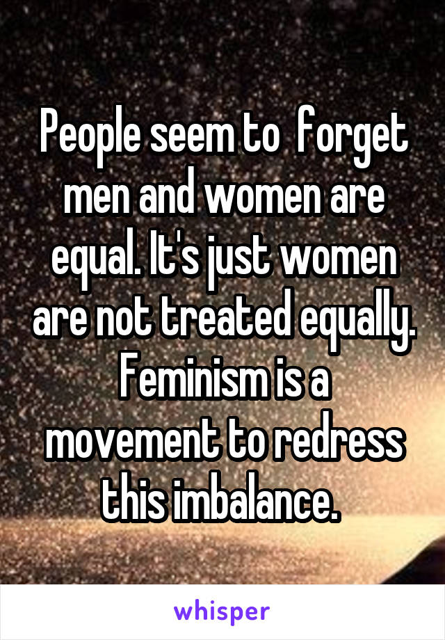 People seem to  forget men and women are equal. It's just women are not treated equally. Feminism is a movement to redress this imbalance. 