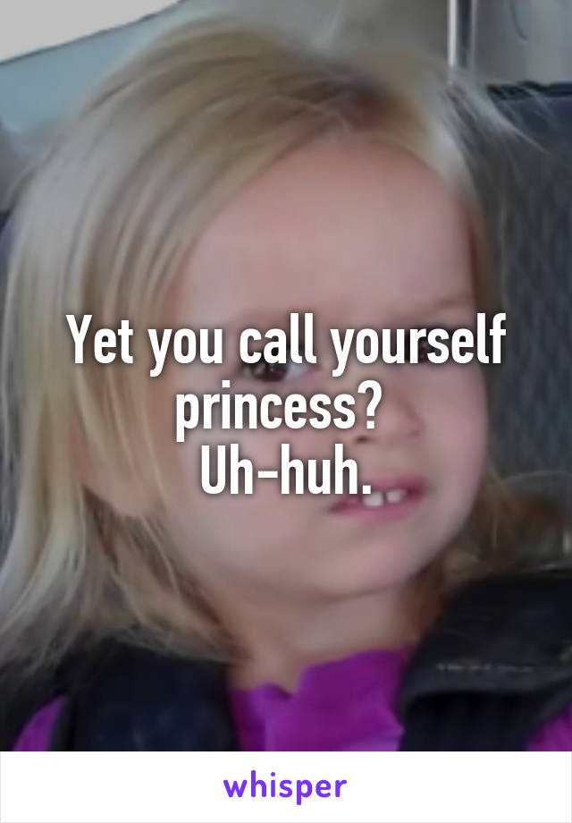 Yet you call yourself princess? 
Uh-huh.