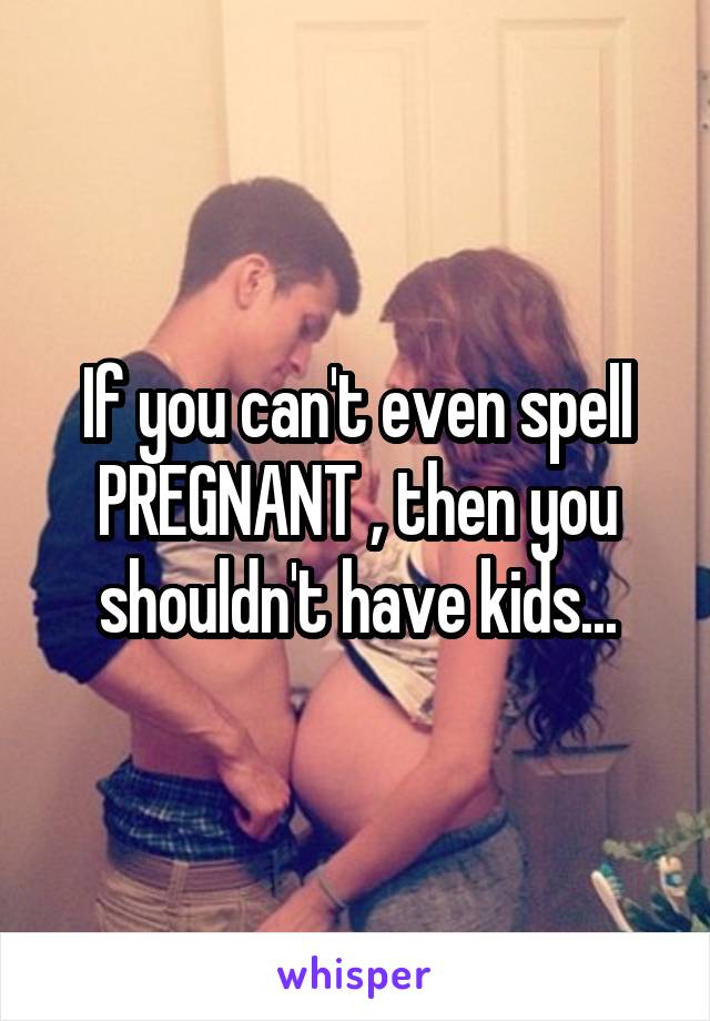 If you can't even spell PREGNANT , then you shouldn't have kids...