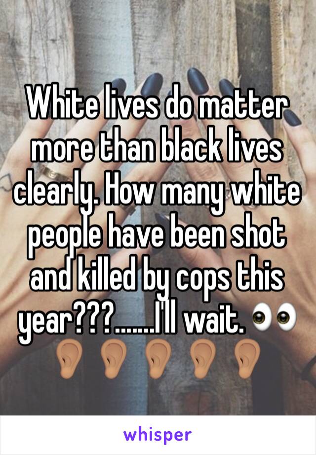 White lives do matter more than black lives clearly. How many white people have been shot and killed by cops this year???.......I'll wait. 👀👂🏽👂🏽👂🏽👂🏽👂🏽
