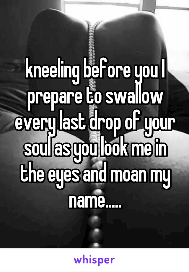 kneeling before you I prepare to swallow every last drop of your soul as you look me in the eyes and moan my name.....