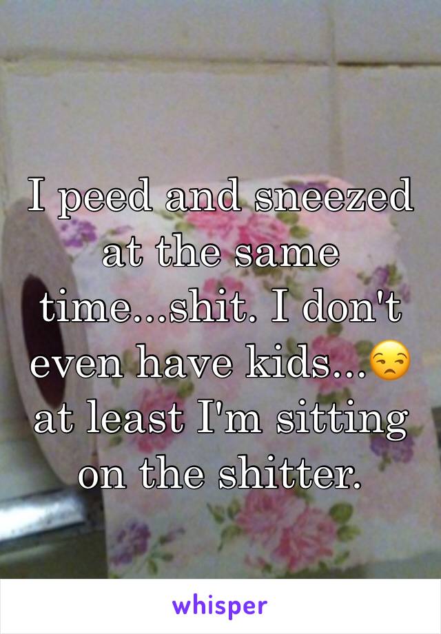 I peed and sneezed at the same time...shit. I don't even have kids...😒 at least I'm sitting on the shitter.