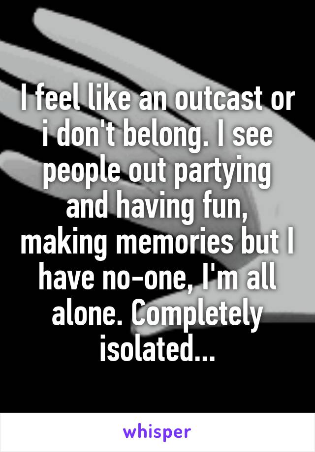 I feel like an outcast or i don't belong. I see people out partying and having fun, making memories but I have no-one, I'm all alone. Completely isolated...