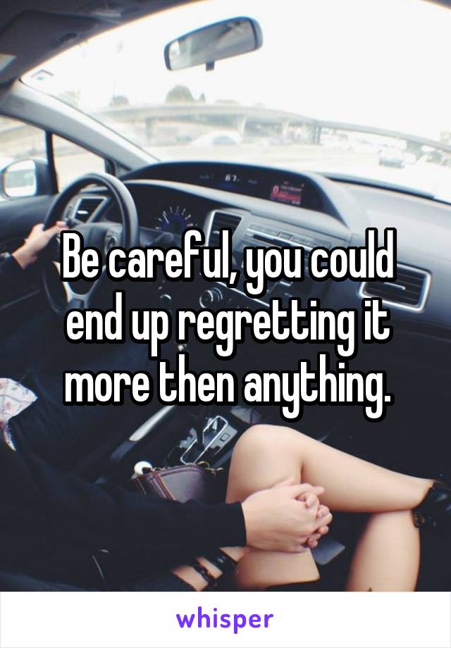 Be careful, you could end up regretting it more then anything.