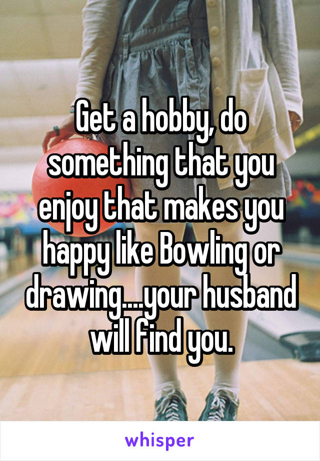 Get a hobby, do something that you enjoy that makes you happy like Bowling or drawing....your husband will find you.