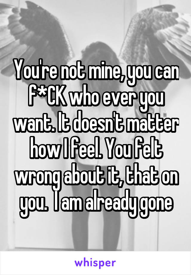 You're not mine, you can f*CK who ever you want. It doesn't matter how I feel. You felt wrong about it, that on you.  I am already gone
