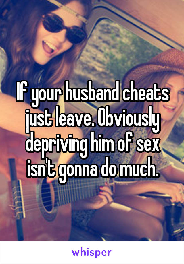 If your husband cheats just leave. Obviously depriving him of sex isn't gonna do much.