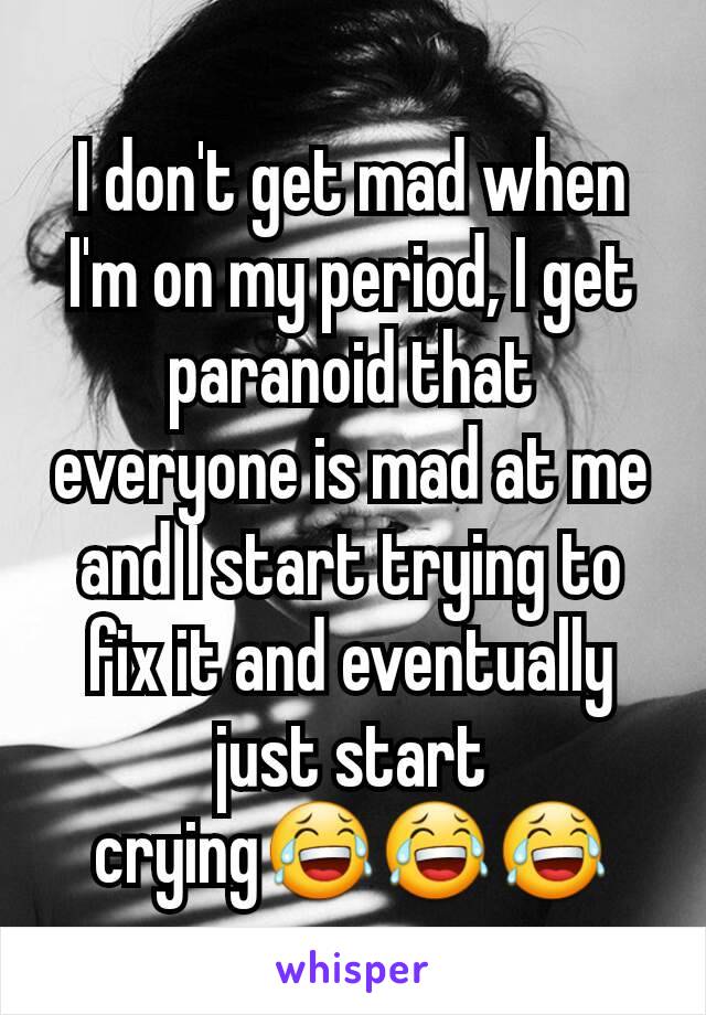 I don't get mad when I'm on my period, I get paranoid that everyone is mad at me and I start trying to fix it and eventually just start crying😂😂😂