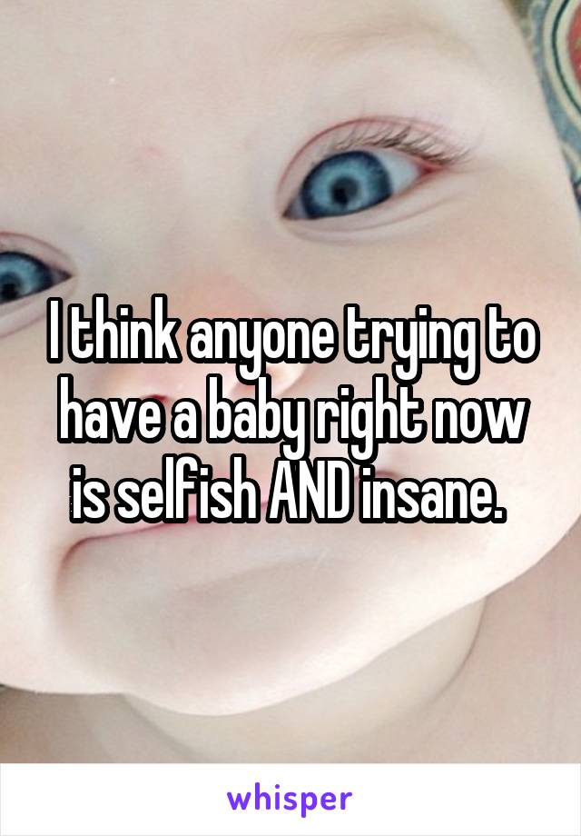 I think anyone trying to have a baby right now is selfish AND insane. 