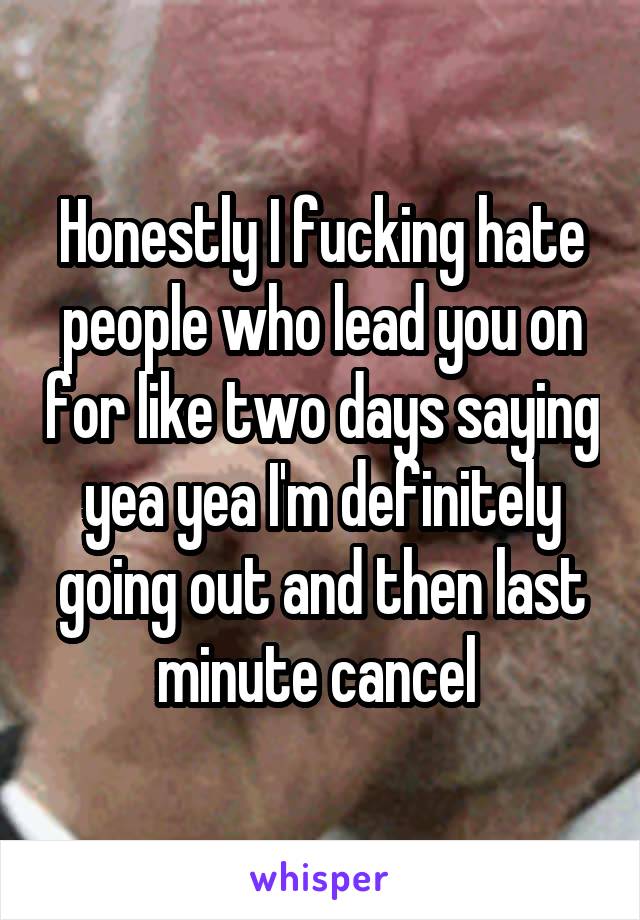 Honestly I fucking hate people who lead you on for like two days saying yea yea I'm definitely going out and then last minute cancel 