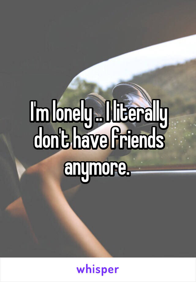 I'm lonely .. I literally don't have friends anymore. 
