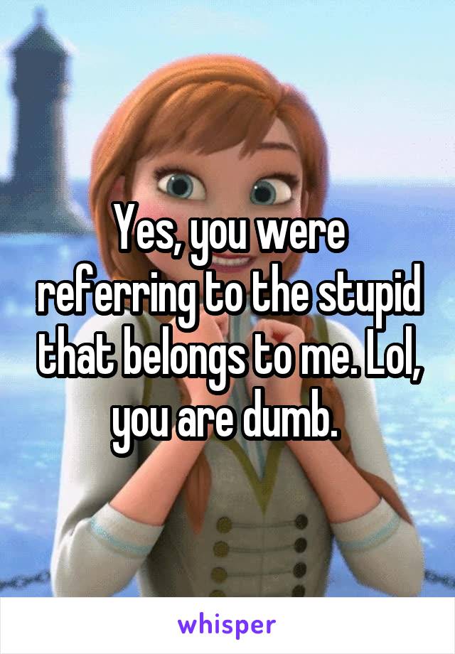 Yes, you were referring to the stupid that belongs to me. Lol, you are dumb. 