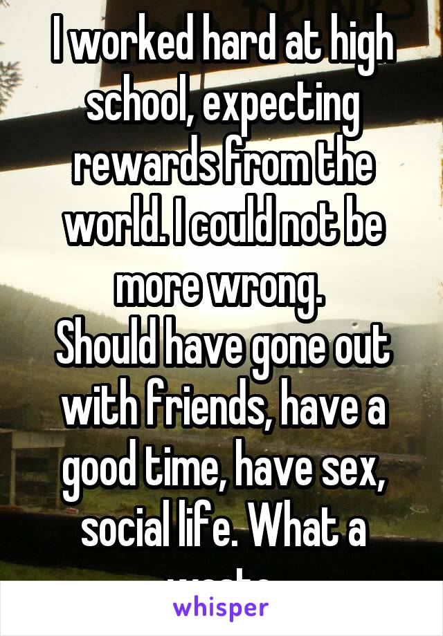 I worked hard at high school, expecting rewards from the world. I could not be more wrong. 
Should have gone out with friends, have a good time, have sex, social life. What a waste.