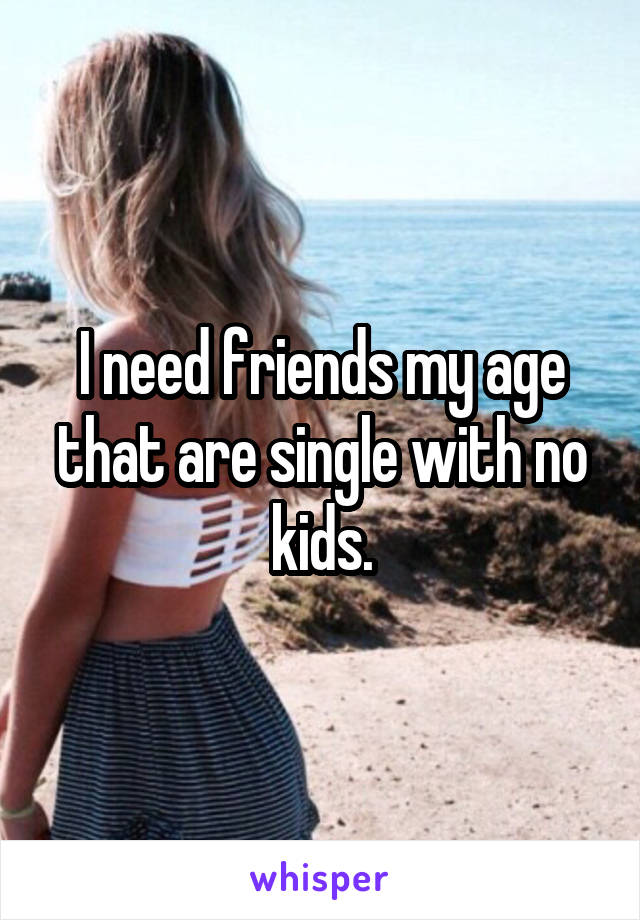 I need friends my age that are single with no kids.