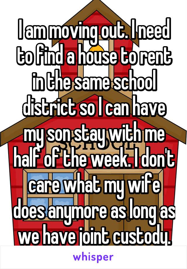 I am moving out. I need to find a house to rent in the same school district so I can have my son stay with me half of the week. I don't care what my wife does anymore as long as we have joint custody.