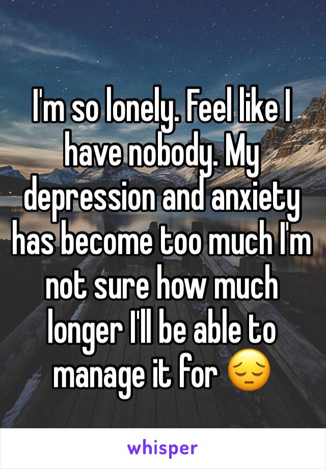 I'm so lonely. Feel like I have nobody. My depression and anxiety has become too much I'm not sure how much longer I'll be able to manage it for 😔