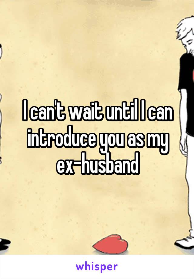 I can't wait until I can introduce you as my ex-husband